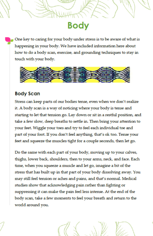 W) One ey to caring for yous body under stres s o be aware of whatis  happening in your body. We have included information here about how to do a body scan, exercise, and grounding techniques to stay in touch with your body.  Body Scan  Stress can keep parts of our bodies tense, even when we don’t realize it. A body scan is a way of noticing where your body is tense and starting to let that tension go. Lay down or sit in a restful position, and take a few slow, deep breaths o settle in. Then bring your attention to ‘your feet. Wiggle your toes and try to feel each individual toe and part of your foot. If you don’t feel anything, that’s ok too. Tense your feet and squeeze the muscles tight for a couple seconds, then let go.  Do the same with each part of your body, moving up to your calves, thighs, lower back, shoulders, then to your arms, neck, and face. Each time, when you squeeze a musdle and let go, imagine a bit of the stress that has built up in that past of your body dissolving away. You ‘may still feel tension or aches and pains, and that’s normal. Medical studies show that acknowledging pain rather than fighting or suppressing it can make the pain feel less intense. At the end of the body scan, take a few moments to feel your breath and return to the world around you.  